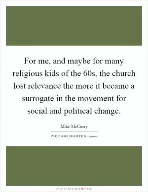 For me, and maybe for many religious kids of the  60s, the church lost relevance the more it became a surrogate in the movement for social and political change Picture Quote #1