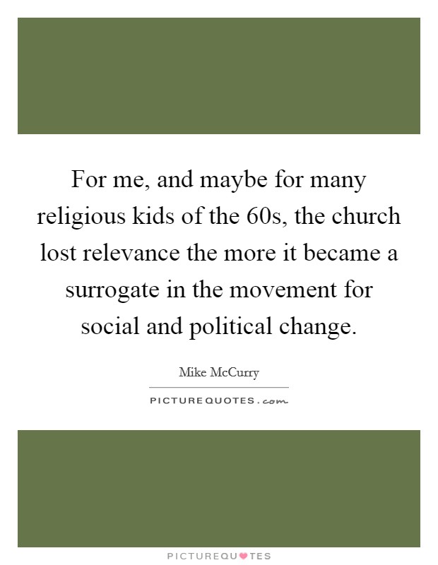 For me, and maybe for many religious kids of the  60s, the church lost relevance the more it became a surrogate in the movement for social and political change. Picture Quote #1