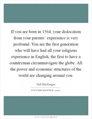 If you are born in 1564, your dislocation from your parents’ experience is very profound. You are the first generation who will have had all your religious experience in English, the first to have a countryman circumnavigate the globe. All the power and economic structures of the world are changing around you Picture Quote #1