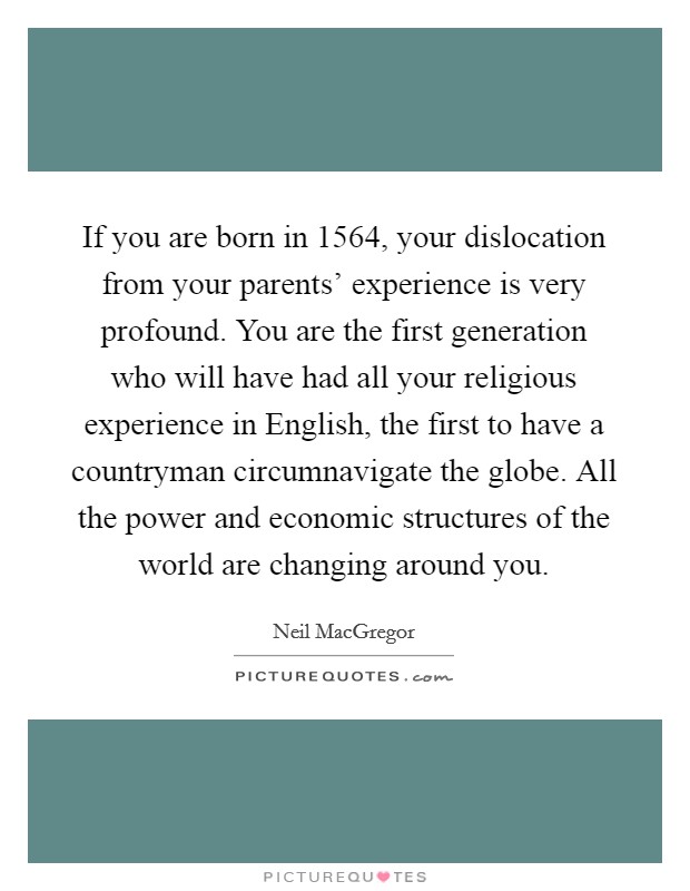 If you are born in 1564, your dislocation from your parents' experience is very profound. You are the first generation who will have had all your religious experience in English, the first to have a countryman circumnavigate the globe. All the power and economic structures of the world are changing around you. Picture Quote #1