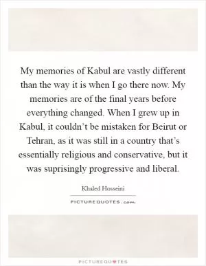 My memories of Kabul are vastly different than the way it is when I go there now. My memories are of the final years before everything changed. When I grew up in Kabul, it couldn’t be mistaken for Beirut or Tehran, as it was still in a country that’s essentially religious and conservative, but it was suprisingly progressive and liberal Picture Quote #1