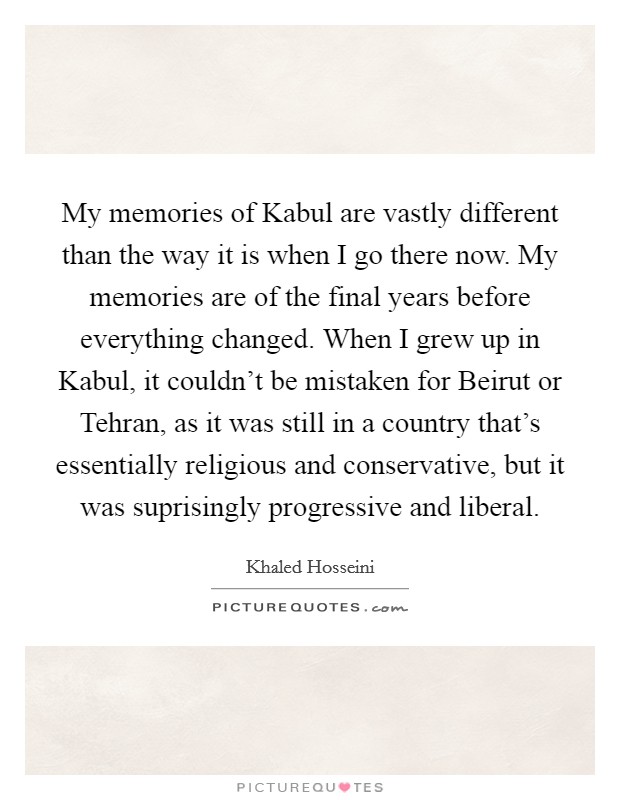 My memories of Kabul are vastly different than the way it is when I go there now. My memories are of the final years before everything changed. When I grew up in Kabul, it couldn't be mistaken for Beirut or Tehran, as it was still in a country that's essentially religious and conservative, but it was suprisingly progressive and liberal. Picture Quote #1