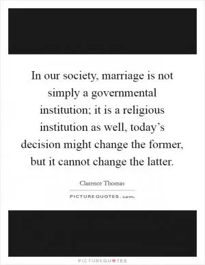 In our society, marriage is not simply a governmental institution; it is a religious institution as well, today’s decision might change the former, but it cannot change the latter Picture Quote #1