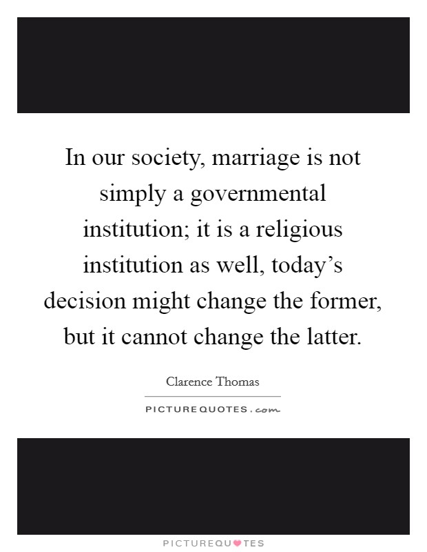 In our society, marriage is not simply a governmental institution; it is a religious institution as well, today's decision might change the former, but it cannot change the latter. Picture Quote #1
