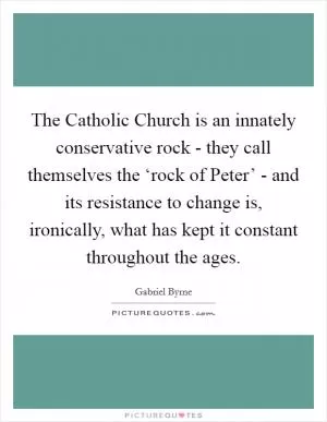 The Catholic Church is an innately conservative rock - they call themselves the ‘rock of Peter’ - and its resistance to change is, ironically, what has kept it constant throughout the ages Picture Quote #1