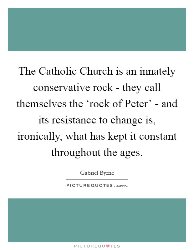 The Catholic Church is an innately conservative rock - they call themselves the ‘rock of Peter' - and its resistance to change is, ironically, what has kept it constant throughout the ages. Picture Quote #1