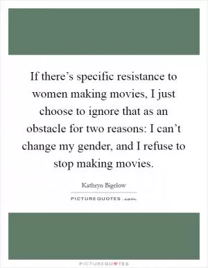 If there’s specific resistance to women making movies, I just choose to ignore that as an obstacle for two reasons: I can’t change my gender, and I refuse to stop making movies Picture Quote #1