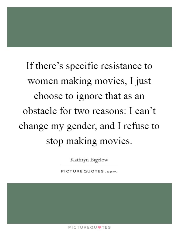If there's specific resistance to women making movies, I just choose to ignore that as an obstacle for two reasons: I can't change my gender, and I refuse to stop making movies. Picture Quote #1