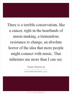 There is a terrible conservatism, like a cancer, right in the heartlands of music-making, a tremendous resistance to change, an absolute horror of the idea that more people might connect with music. That infuriates me more than I can say Picture Quote #1