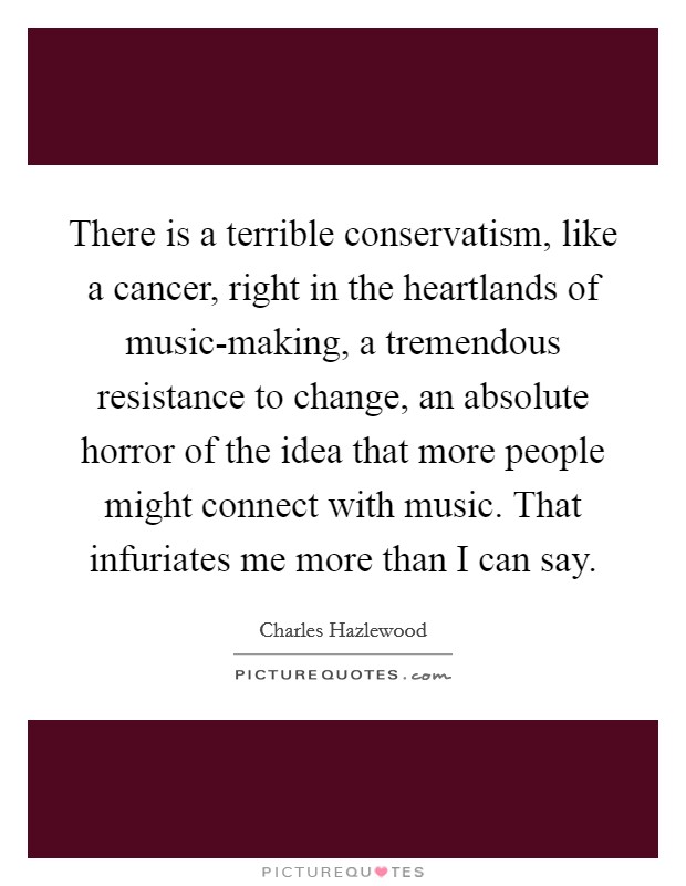 There is a terrible conservatism, like a cancer, right in the heartlands of music-making, a tremendous resistance to change, an absolute horror of the idea that more people might connect with music. That infuriates me more than I can say. Picture Quote #1