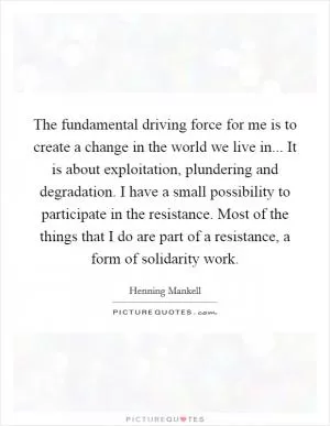 The fundamental driving force for me is to create a change in the world we live in... It is about exploitation, plundering and degradation. I have a small possibility to participate in the resistance. Most of the things that I do are part of a resistance, a form of solidarity work Picture Quote #1