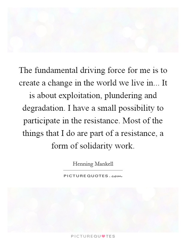 The fundamental driving force for me is to create a change in the world we live in... It is about exploitation, plundering and degradation. I have a small possibility to participate in the resistance. Most of the things that I do are part of a resistance, a form of solidarity work. Picture Quote #1