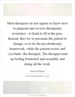 Most therapists do not appear to know how to pinpoint and reverse therapeutic resistance - to head it off at the pass. Instead, they try to persuade the patient to change, or to do the psychotherapy homework, while the patient resists and ‘yes-butts’ the therapist. The therapist ends up feeling frustrated and resentful, and doing all the work Picture Quote #1