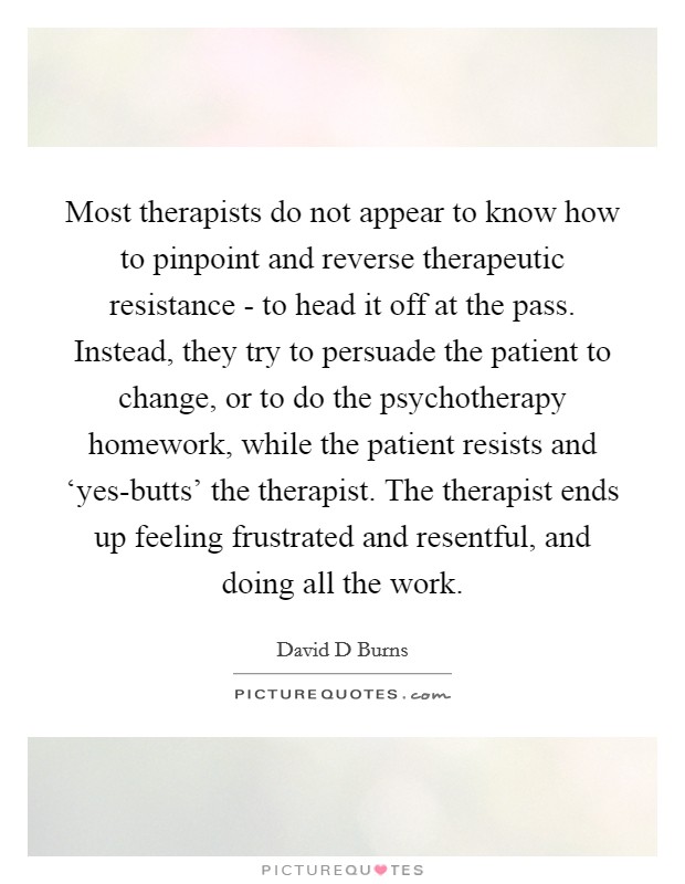 Most therapists do not appear to know how to pinpoint and reverse therapeutic resistance - to head it off at the pass. Instead, they try to persuade the patient to change, or to do the psychotherapy homework, while the patient resists and ‘yes-butts' the therapist. The therapist ends up feeling frustrated and resentful, and doing all the work. Picture Quote #1