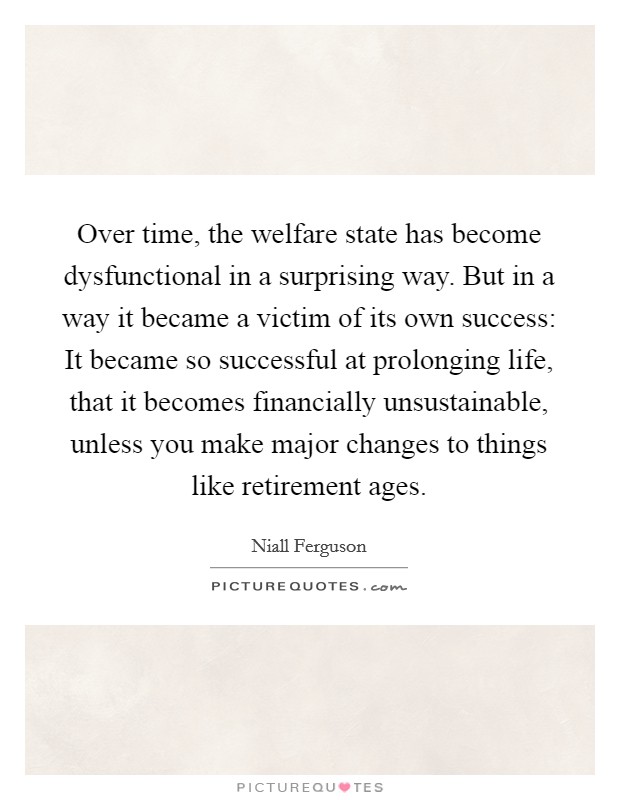 Over time, the welfare state has become dysfunctional in a surprising way. But in a way it became a victim of its own success: It became so successful at prolonging life, that it becomes financially unsustainable, unless you make major changes to things like retirement ages. Picture Quote #1
