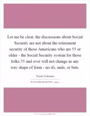 Let me be clear, the discussions about Social Security are not about the retirement security of those Americans who are 55 or older - the Social Security system for those folks 55 and over will not change in any way shape of form - no ifs, ands, or buts Picture Quote #1