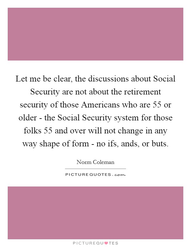 Let me be clear, the discussions about Social Security are not about the retirement security of those Americans who are 55 or older - the Social Security system for those folks 55 and over will not change in any way shape of form - no ifs, ands, or buts. Picture Quote #1