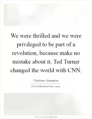 We were thrilled and we were privileged to be part of a revolution, because make no mistake about it, Ted Turner changed the world with CNN Picture Quote #1