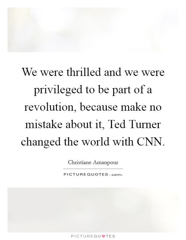 We were thrilled and we were privileged to be part of a revolution, because make no mistake about it, Ted Turner changed the world with CNN Picture Quote #1