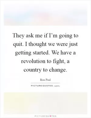 They ask me if I’m going to quit. I thought we were just getting started. We have a revolution to fight, a country to change Picture Quote #1