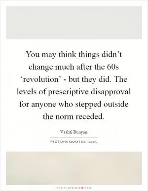 You may think things didn’t change much after the 60s ‘revolution’ - but they did. The levels of prescriptive disapproval for anyone who stepped outside the norm receded Picture Quote #1