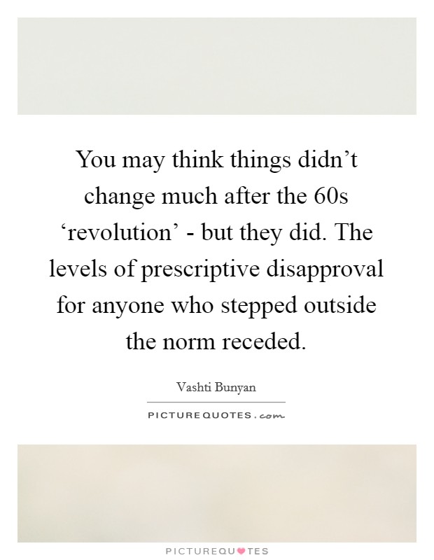 You may think things didn't change much after the 60s ‘revolution' - but they did. The levels of prescriptive disapproval for anyone who stepped outside the norm receded. Picture Quote #1