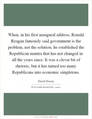 When, in his first inaugural address, Ronald Reagan famously said government is the problem, not the solution, he established the Republican mantra that has not changed in all the years since. It was a clever bit of rhetoric, but it has turned too many Republicans into economic simpletons Picture Quote #1
