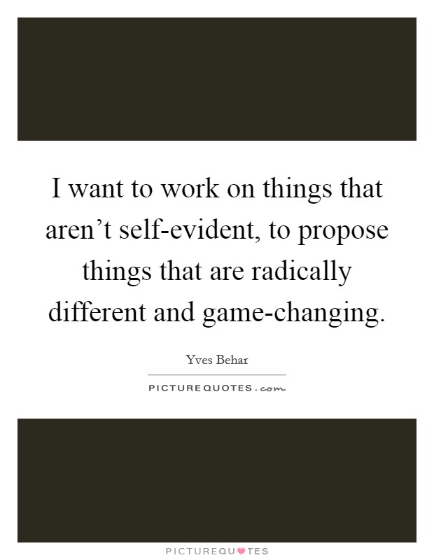 I want to work on things that aren't self-evident, to propose things that are radically different and game-changing. Picture Quote #1