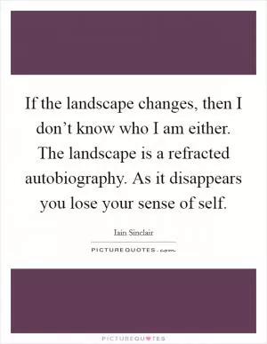 If the landscape changes, then I don’t know who I am either. The landscape is a refracted autobiography. As it disappears you lose your sense of self Picture Quote #1