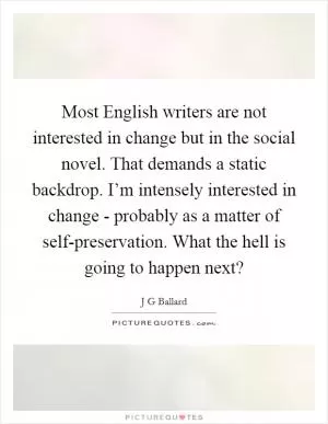 Most English writers are not interested in change but in the social novel. That demands a static backdrop. I’m intensely interested in change - probably as a matter of self-preservation. What the hell is going to happen next? Picture Quote #1