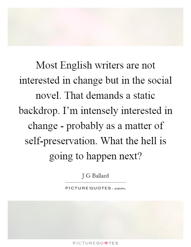 Most English writers are not interested in change but in the social novel. That demands a static backdrop. I'm intensely interested in change - probably as a matter of self-preservation. What the hell is going to happen next? Picture Quote #1