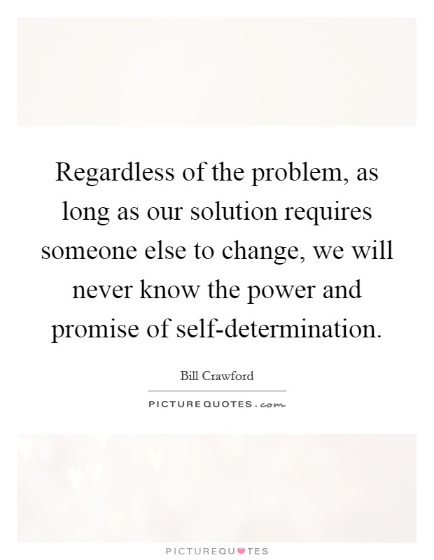 Regardless of the problem, as long as our solution requires someone else to change, we will never know the power and promise of self-determination. Picture Quote #1