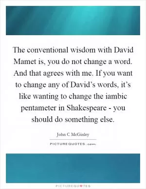 The conventional wisdom with David Mamet is, you do not change a word. And that agrees with me. If you want to change any of David’s words, it’s like wanting to change the iambic pentameter in Shakespeare - you should do something else Picture Quote #1