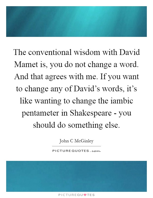 The conventional wisdom with David Mamet is, you do not change a word. And that agrees with me. If you want to change any of David's words, it's like wanting to change the iambic pentameter in Shakespeare - you should do something else. Picture Quote #1