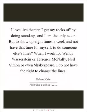 I love live theater. I get my rocks off by doing stand-up, and I am the only actor. But to show up eight times a week and not have that time for myself; to do someone else’s lines? When I work for Wendy Wasserstein or Terrence McNally, Neil Simon or even Shakespeare, I do not have the right to change the lines Picture Quote #1
