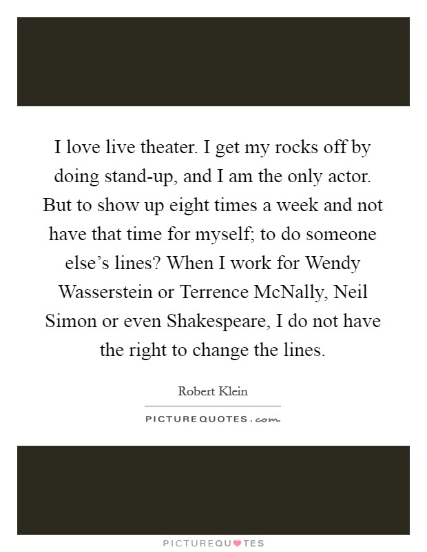 I love live theater. I get my rocks off by doing stand-up, and I am the only actor. But to show up eight times a week and not have that time for myself; to do someone else's lines? When I work for Wendy Wasserstein or Terrence McNally, Neil Simon or even Shakespeare, I do not have the right to change the lines. Picture Quote #1