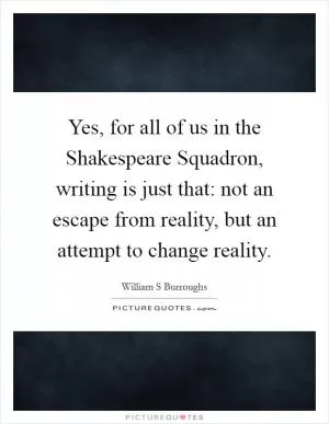 Yes, for all of us in the Shakespeare Squadron, writing is just that: not an escape from reality, but an attempt to change reality Picture Quote #1