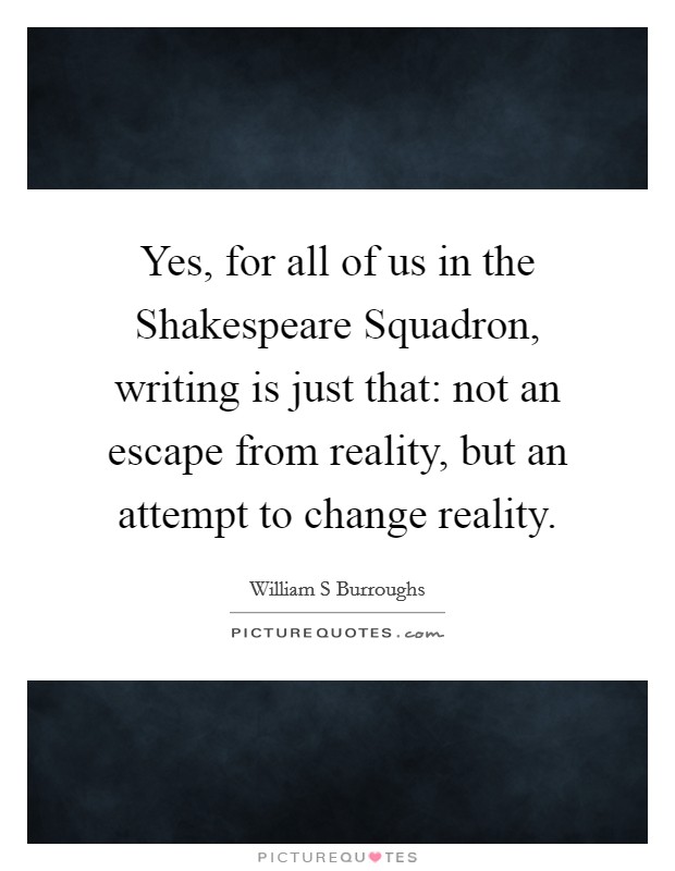 Yes, for all of us in the Shakespeare Squadron, writing is just that: not an escape from reality, but an attempt to change reality. Picture Quote #1