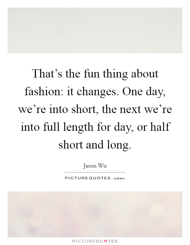 That's the fun thing about fashion: it changes. One day, we're into short, the next we're into full length for day, or half short and long. Picture Quote #1