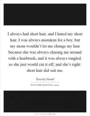 I always had short hair, and I hated my short hair. I was always mistaken for a boy, but my mom wouldn’t let me change my hair because she was always chasing me around with a hairbrush, and it was always tangled, so she just would cut it off, and she’s right: short hair did suit me Picture Quote #1