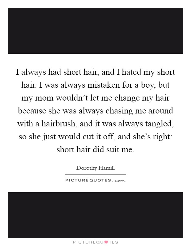 I always had short hair, and I hated my short hair. I was always mistaken for a boy, but my mom wouldn't let me change my hair because she was always chasing me around with a hairbrush, and it was always tangled, so she just would cut it off, and she's right: short hair did suit me. Picture Quote #1