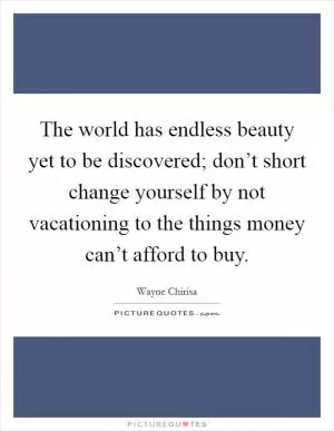 The world has endless beauty yet to be discovered; don’t short change yourself by not vacationing to the things money can’t afford to buy Picture Quote #1