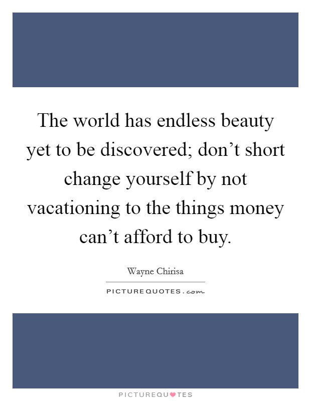 The world has endless beauty yet to be discovered; don't short change yourself by not vacationing to the things money can't afford to buy. Picture Quote #1