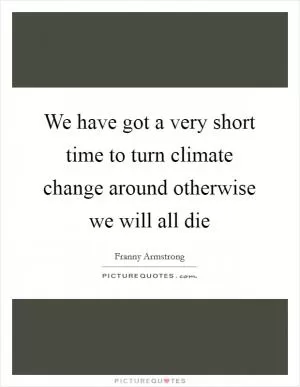 We have got a very short time to turn climate change around otherwise we will all die Picture Quote #1