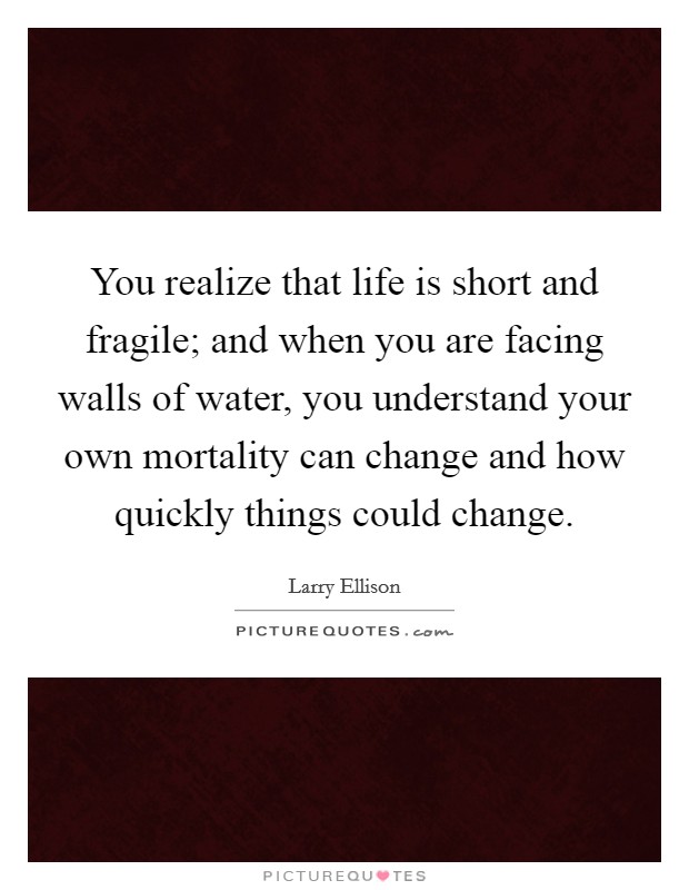 You realize that life is short and fragile; and when you are facing walls of water, you understand your own mortality can change and how quickly things could change. Picture Quote #1