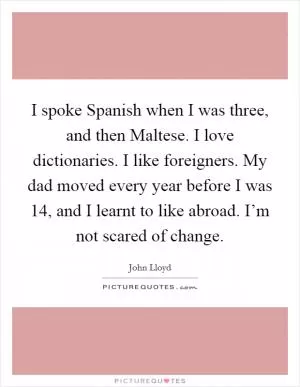 I spoke Spanish when I was three, and then Maltese. I love dictionaries. I like foreigners. My dad moved every year before I was 14, and I learnt to like abroad. I’m not scared of change Picture Quote #1