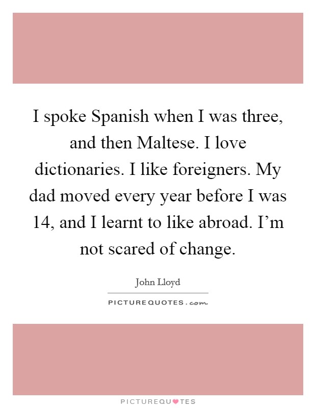 I spoke Spanish when I was three, and then Maltese. I love dictionaries. I like foreigners. My dad moved every year before I was 14, and I learnt to like abroad. I'm not scared of change. Picture Quote #1