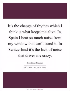 It’s the change of rhythm which I think is what keeps me alive. In Spain I hear so much noise from my window that can’t stand it. In Switzerland it’s the lack of noise that drives me crazy Picture Quote #1
