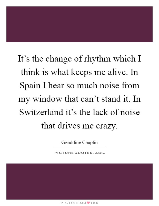 It's the change of rhythm which I think is what keeps me alive. In Spain I hear so much noise from my window that can't stand it. In Switzerland it's the lack of noise that drives me crazy. Picture Quote #1