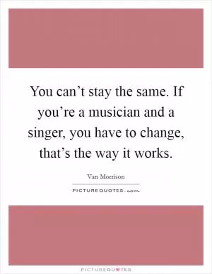 You can’t stay the same. If you’re a musician and a singer, you have to change, that’s the way it works Picture Quote #1
